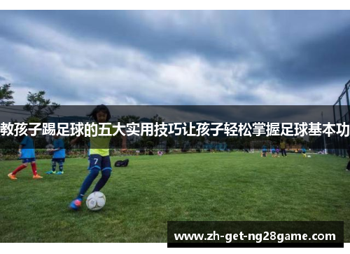 教孩子踢足球的五大实用技巧让孩子轻松掌握足球基本功