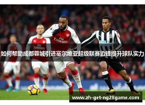 如何帮助成都蓉城引进塞尔维亚超级联赛边锋提升球队实力