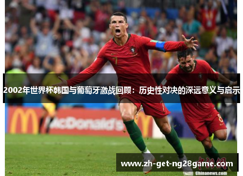 2002年世界杯韩国与葡萄牙激战回顾：历史性对决的深远意义与启示