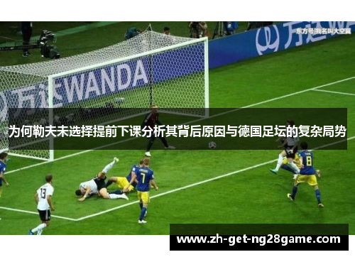 为何勒夫未选择提前下课分析其背后原因与德国足坛的复杂局势