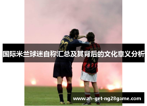 国际米兰球迷自称汇总及其背后的文化意义分析