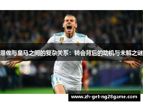 恩佐与皇马之间的复杂关系：转会背后的动机与未解之谜
