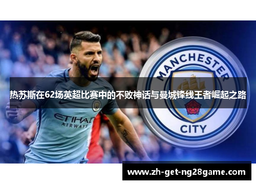 热苏斯在62场英超比赛中的不败神话与曼城锋线王者崛起之路