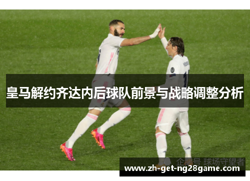 皇马解约齐达内后球队前景与战略调整分析