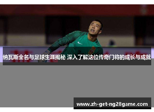 纳瓦斯全名与足球生涯揭秘 深入了解这位传奇门将的成长与成就