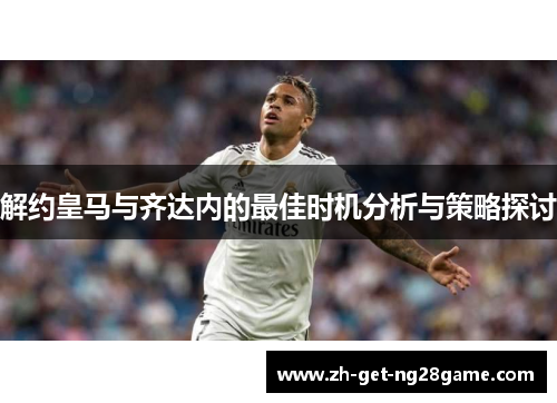 解约皇马与齐达内的最佳时机分析与策略探讨 解约皇马与齐达内的最佳时机分析与策略探讨