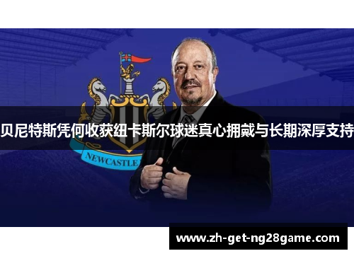 贝尼特斯凭何收获纽卡斯尔球迷真心拥戴与长期深厚支持