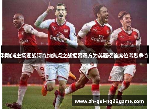 利物浦主场迎战阿森纳焦点之战揭幕双方为英超榜首席位激烈争夺 利物浦主场迎战阿森纳焦点之战揭幕双方为英超榜首席位激烈争夺