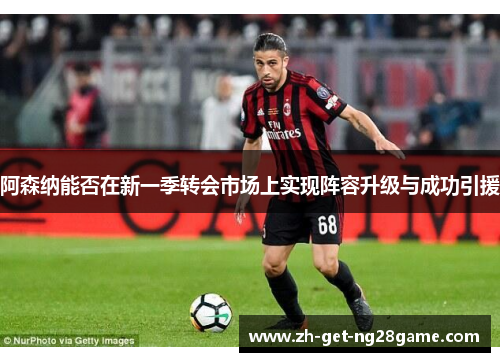 阿森纳能否在新一季转会市场上实现阵容升级与成功引援