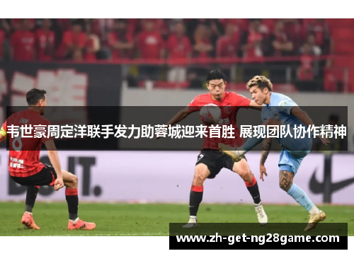 韦世豪周定洋联手发力助蓉城迎来首胜 展现团队协作精神