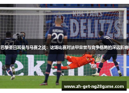 巴黎圣日耳曼与马赛之战：这场比赛对法甲荣誉与竞争格局的深远影响