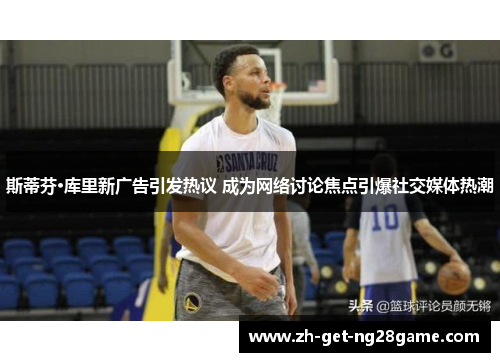 斯蒂芬·库里新广告引发热议 成为网络讨论焦点引爆社交媒体热潮