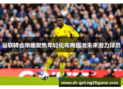 曼联转会策略聚焦年轻化布局瞄准未来潜力球员 曼联转会策略聚焦年轻化布局瞄准未来潜力球员