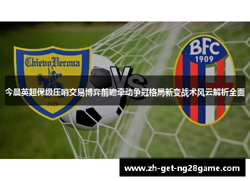 今晨英超保级压哨交易博弈前瞻牵动争冠格局新变战术风云解析全面 今晨英超保级压哨交易博弈前瞻牵动争冠格局新变战术风云解析全面