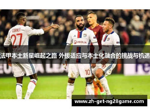 法甲本土新星崛起之路 外援适应与本土化融合的挑战与机遇