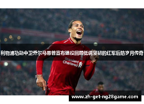 利物浦功勋中卫乔尔马蒂普宣布退役回顾低调坚韧的红军后防岁月传奇 利物浦功勋中卫乔尔马蒂普宣布退役回顾低调坚韧的红军后防岁月传奇