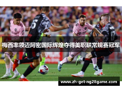 梅西率领迈阿密国际辉煌夺得美职联常规赛冠军