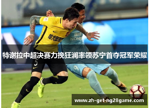 特谢拉中超决赛力挽狂澜率领苏宁首夺冠军荣耀 特谢拉中超决赛力挽狂澜率领苏宁首夺冠军荣耀