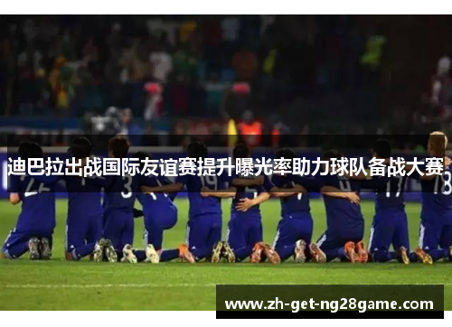 迪巴拉出战国际友谊赛提升曝光率助力球队备战大赛
