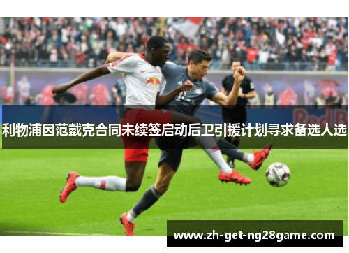 利物浦因范戴克合同未续签启动后卫引援计划寻求备选人选 利物浦因范戴克合同未续签启动后卫引援计划寻求备选人选