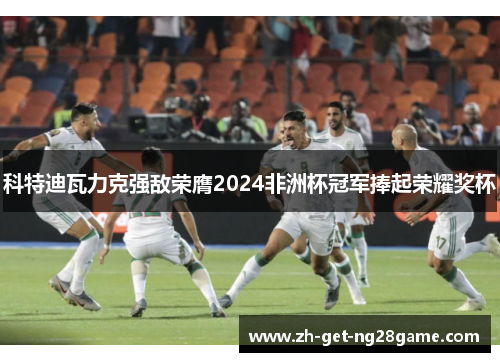 科特迪瓦力克强敌荣膺2024非洲杯冠军捧起荣耀奖杯