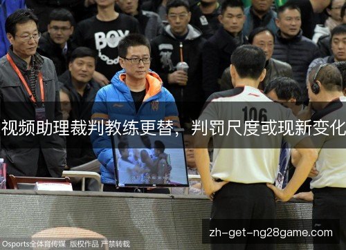 视频助理裁判教练更替,判罚尺度或现新变化 视频助理裁判教练更替,判罚尺度或现新变化